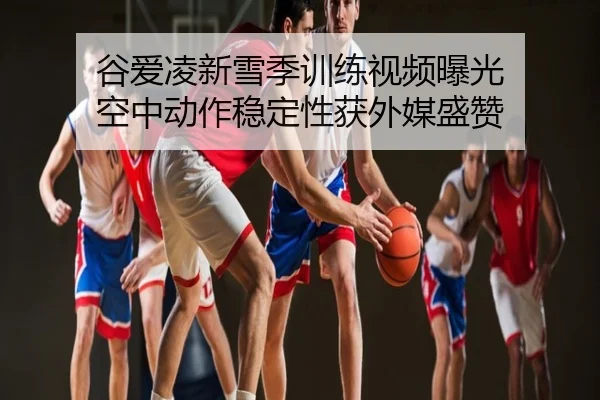 谷爱凌新雪季训练视频曝光 空中动作稳定性获外媒盛赞