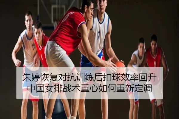 朱婷恢复对抗训练后扣球效率回升 中国女排战术重心如何重新定调