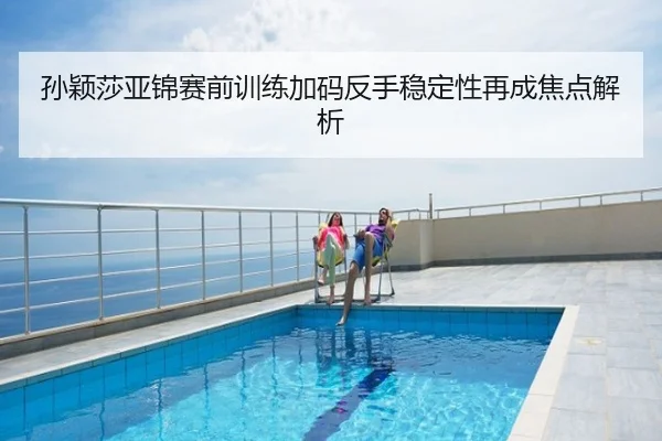 孙颖莎亚锦赛前训练加码反手稳定性再成焦点解析