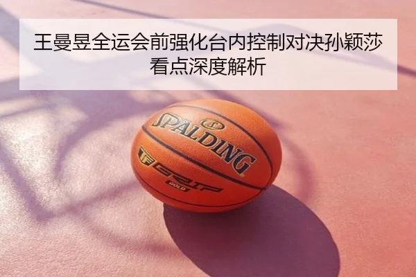 王曼昱全运会前强化台内控制对决孙颖莎看点深度解析