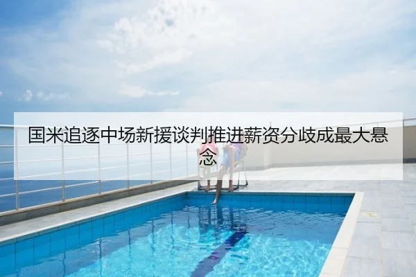 国米追逐中场新援谈判推进薪资分歧成最大悬念